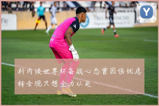 科内谈世界杯备战心态曾因伤忧虑转会现只想全力以赴