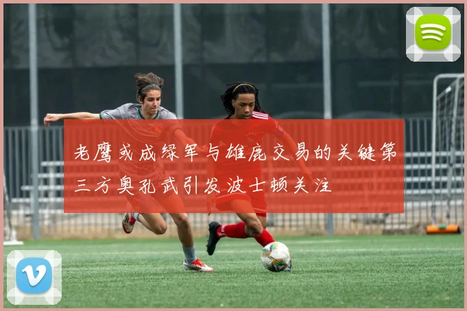 老鹰或成绿军与雄鹿交易的关键第三方奥孔武引发波士顿关注