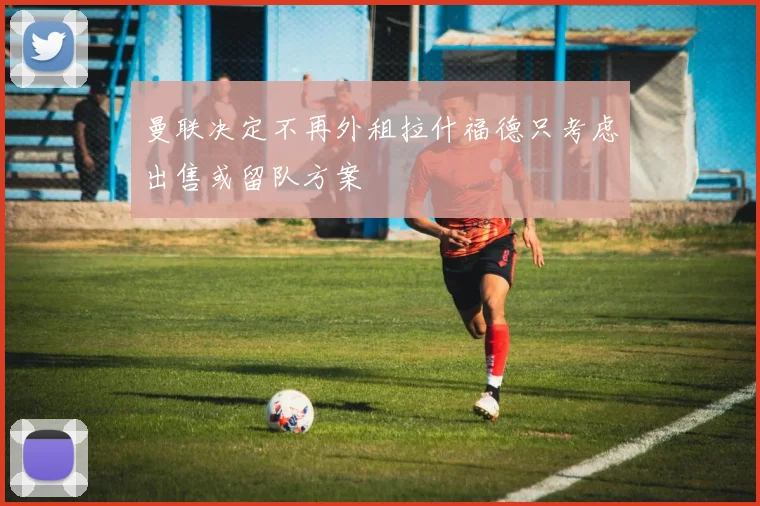 曼联决定不再外租拉什福德只考虑出售或留队方案