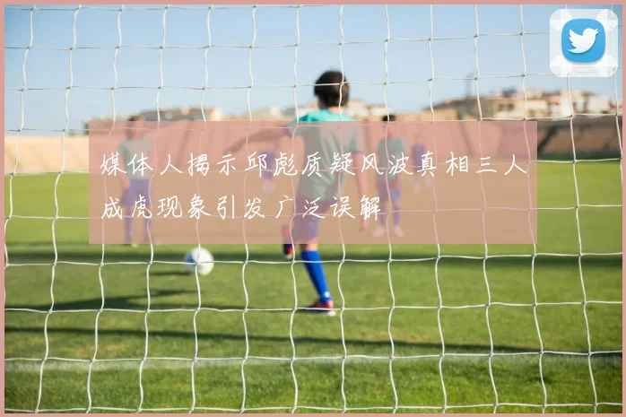 媒体人揭示邱彪质疑风波真相三人成虎现象引发广泛误解