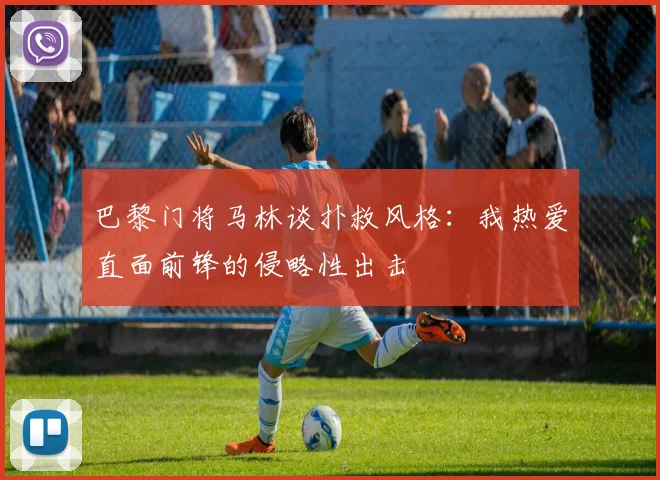 巴黎门将马林谈扑救风格：我热爱直面前锋的侵略性出击