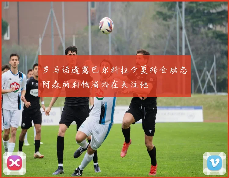 罗马诺透露巴尔科拉今夏转会动态阿森纳利物浦均在关注他