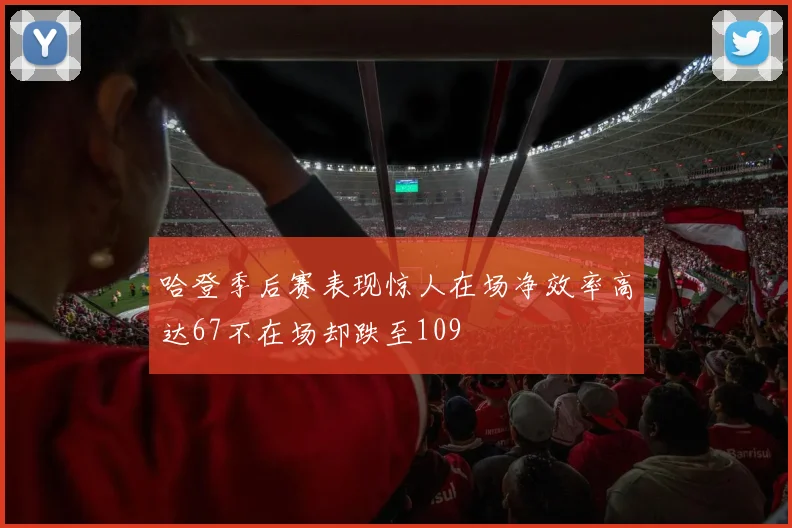 哈登季后赛表现惊人在场净效率高达67不在场却跌至109