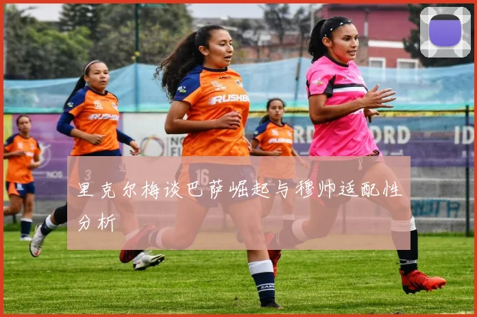 里克尔梅谈巴萨崛起与穆帅适配性分析