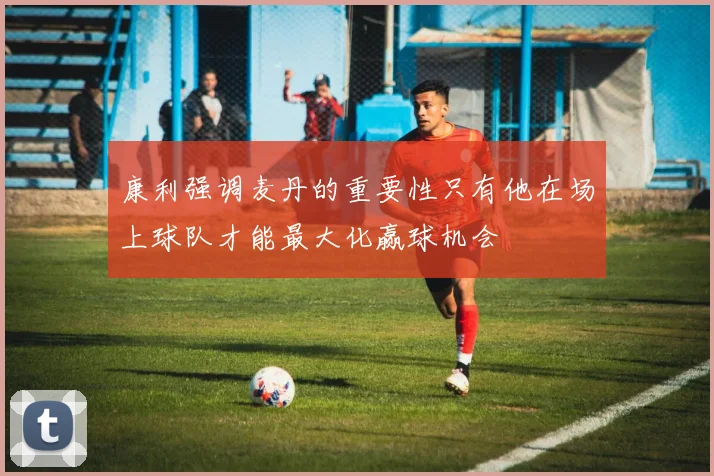 康利强调麦丹的重要性只有他在场上球队才能最大化赢球机会