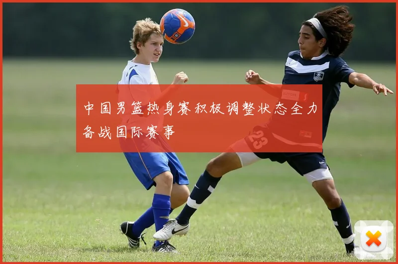 中国男篮热身赛积极调整状态全力备战国际赛事