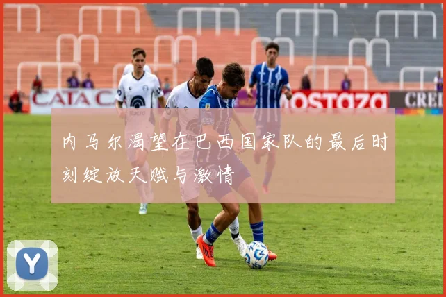 内马尔渴望在巴西国家队的最后时刻绽放天赋与激情