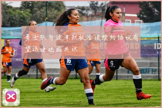 勇士队与波津积极洽谈续约协议有望迅速达成共识